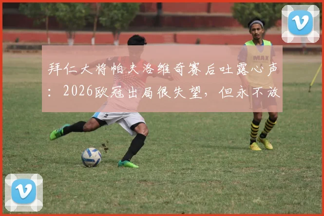 拜仁大将帕夫洛维奇赛后吐露心声：2026欧冠出局很失望，但永不放弃是球队信条