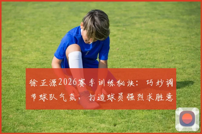 徐正源2026赛季训练秘诀：巧妙调节球队气氛，打造球员强烈求胜意志的带队哲学
