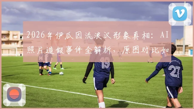 2026年伊瓜因流浪汉形象真相：AI照片造假事件全解析，原图对比如何打脸虚假传播