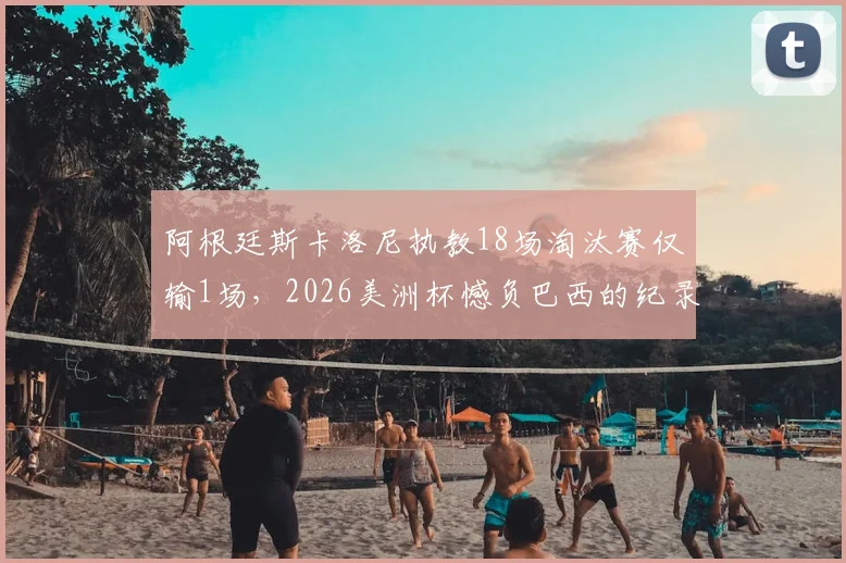 阿根廷斯卡洛尼执教18场淘汰赛仅输1场，2026美洲杯憾负巴西的纪录解读