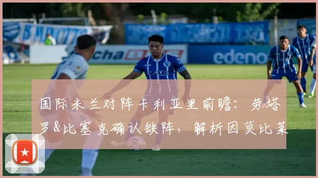 国际米兰对阵卡利亚里前瞻:劳塔罗&比塞克确认缺阵,解析因莫比莱领衔锋线如何应对,附完整伤病名单与战术调整指南