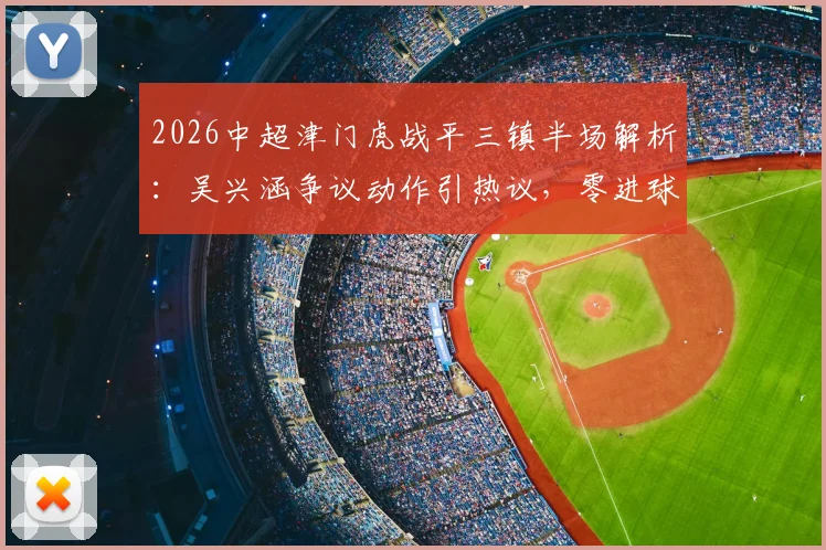 2026中超津门虎战平三镇半场解析：吴兴涵争议动作引热议，零进球背后战术博弈全览