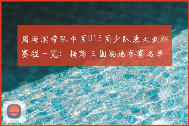 周海滨带队中国U15国少队意大利杯赛程一览：横跨三国场地参赛名单全解析，附青少年海外实战价值分析