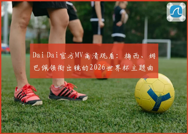 Dai Dai官方MV高清观看：梅西、姆巴佩领衔出镜的2026世界杯主题曲视频，附歌词翻译与下载指南