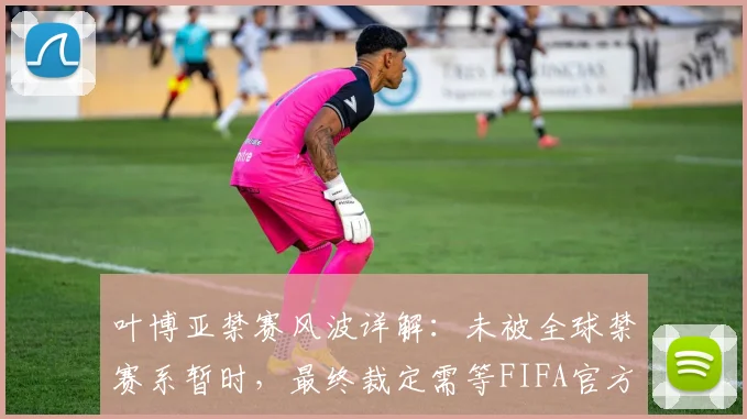 叶博亚禁赛风波详解:未被全球禁赛系暂时,最终裁定需等FIFA官方2026周期调查结论