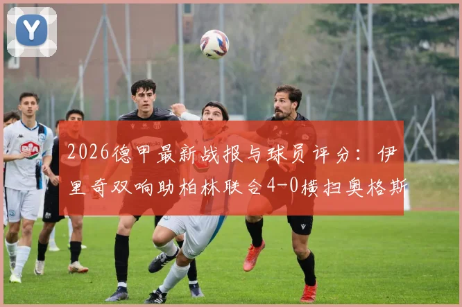 2026德甲最新战报与球员评分:伊里奇双响助柏林联合4-0横扫奥格斯堡,全场数据深度解读