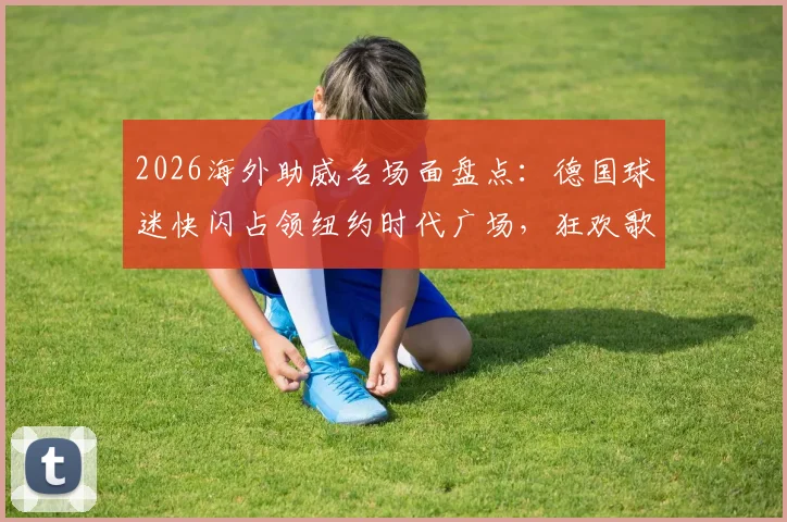 2026海外助威名场面盘点：德国球迷快闪占领纽约时代广场，狂欢歌唱背后的球迷文化解读