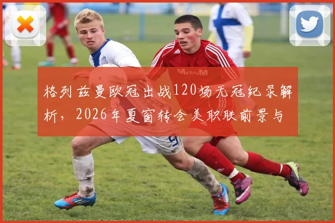 格列兹曼欧冠出战120场无冠纪录解析,2026年夏窗转会美职联前景与下家球队分析