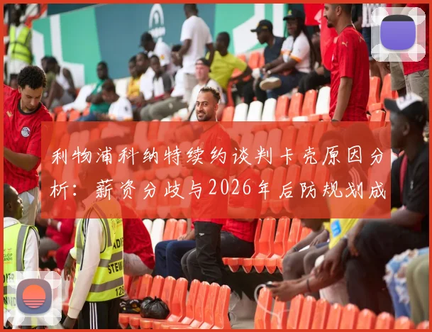 利物浦科纳特续约谈判卡壳原因分析:薪资分歧与2026年后防规划成焦点,范戴克搭档前景如何?