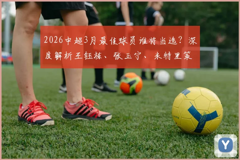 2026中超3月最佳球员谁将当选？深度解析王钰栋、张玉宁、米特里策三大候选，附投票指南与数据对比