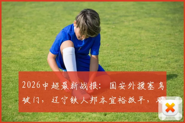 2026中超最新战报：国安外援塞鸟破门，辽宁铁人邦本宜裕扳平，双方1-1握手言和