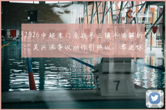 2026中超津门虎战平三镇半场解析：吴兴涵争议动作引热议，零进球背后战术博弈全览