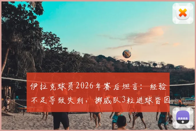 伊拉克球员2026年赛后坦言：经验不足导致失利，挪威队3粒进球皆因我方个人失误