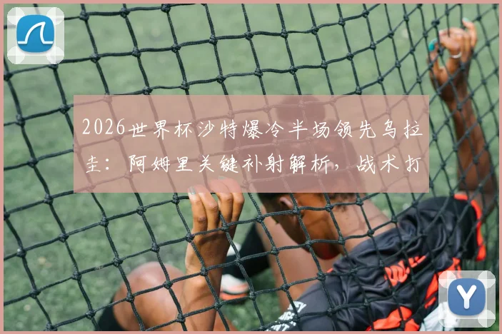 2026世界杯沙特爆冷半场领先乌拉圭：阿姆里关键补射解析，战术打法与比赛复盘