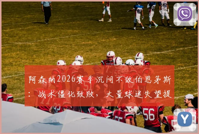 阿森纳2026赛季沉闷不敌伯恩茅斯：战术僵化致败，大量球迷失望提前退场原因解读