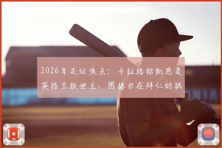 2026年足坛焦点:卡拉格称凯恩是英格兰救世主,图赫尔在拜仁的执教难题与反思全解析