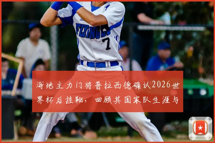 海地主力门将普拉西德确认2026世界杯后挂靴，回顾其国家队生涯与接班人展望