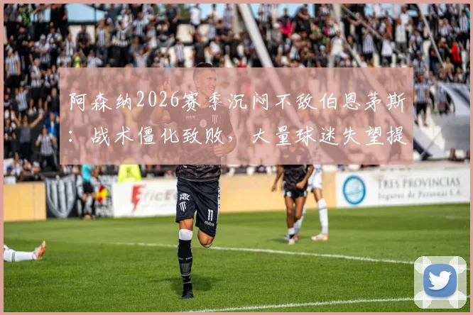 阿森纳2026赛季沉闷不敌伯恩茅斯:战术僵化致败,大量球迷失望提前退场原因解读