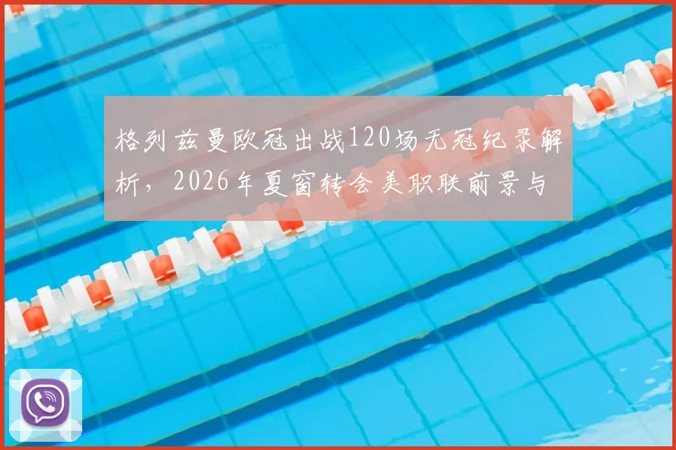 格列兹曼欧冠出战120场无冠纪录解析，2026年夏窗转会美职联前景与下家球队分析