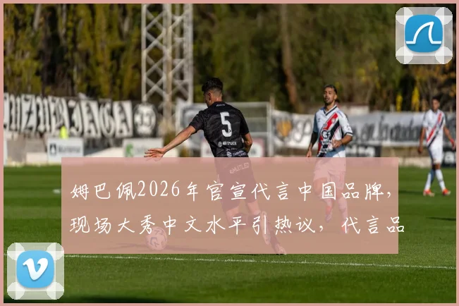 姆巴佩2026年官宣代言中国品牌,现场大秀中文水平引热议,代言品牌与中文内容全解析