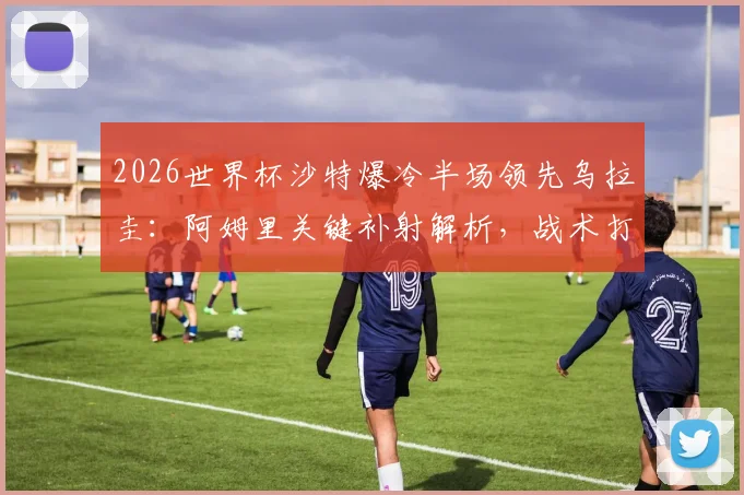 2026世界杯沙特爆冷半场领先乌拉圭：阿姆里关键补射解析，战术打法与比赛复盘