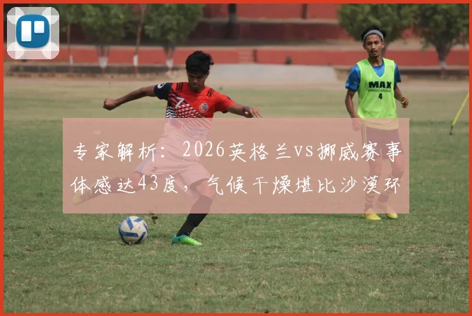 专家解析：2026英格兰vs挪威赛事体感达43度，气候干燥堪比沙漠环境对球员的影响与挑战