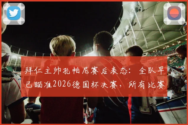 拜仁主帅孔帕尼赛后表态:全队早已瞄准2026德国杯决赛,所有比赛都同等重要