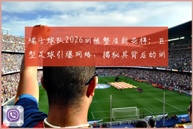 瑞士球队2026训练整活新花样：巨型足球引爆网络，揭秘其背后的训练逻辑与器材革新