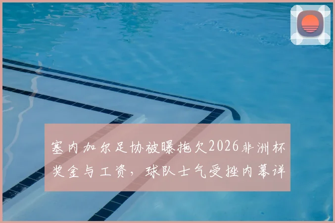 塞内加尔足协被曝拖欠2026非洲杯奖金与工资，球队士气受挫内幕详解