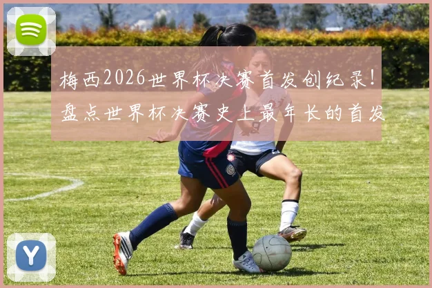 梅西2026世界杯决赛首发创纪录！盘点世界杯决赛史上最年长的首发球员名单