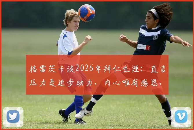 格雷茨卡谈2026年拜仁生涯：直言压力是进步动力，内心唯有感恩，未来何去何从？