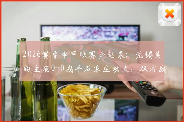 2026赛季中甲联赛全记录:无锡吴钩主场0-0战平石家庄功夫,双方战术解析与关键球员点评