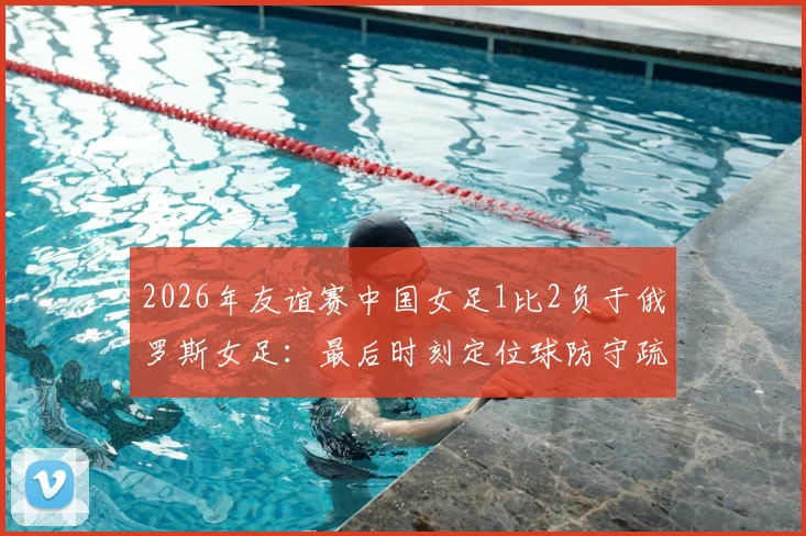 2026年友谊赛中国女足1比2负于俄罗斯女足：最后时刻定位球防守疏漏遭绝杀，水庆霞赛后总结关键问题