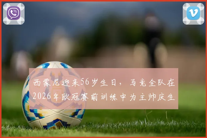 西蒙尼迎来56岁生日，马竞全队在2026年欧冠赛前训练中为主帅庆生：现场蛋糕庆祝画面曝光