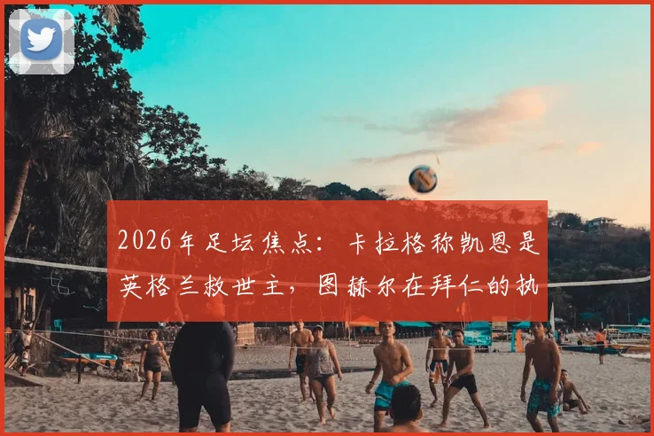 2026年足坛焦点：卡拉格称凯恩是英格兰救世主，图赫尔在拜仁的执教难题与反思全解析