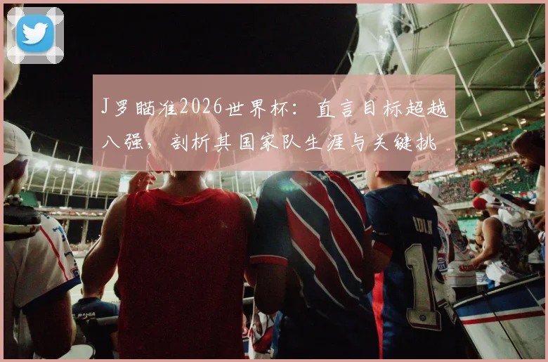J罗瞄准2026世界杯：直言目标超越八强，剖析其国家队生涯与关键挑战
