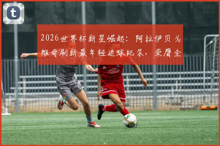 2026世界杯新星崛起：阿拉伊贝戈维奇刷新最年轻进球纪录，荣膺全场最佳球员背后解析