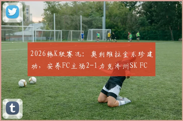 2026韩K联赛况:奥利维拉金东珍建功,安养FC主场2-1力克济州SK FC,赛后关键点解析