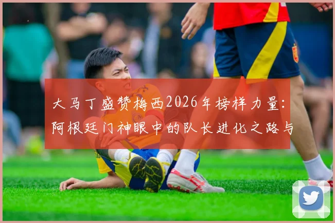 大马丁盛赞梅西2026年榜样力量：阿根廷门神眼中的队长进化之路与对年轻球员的深远影响