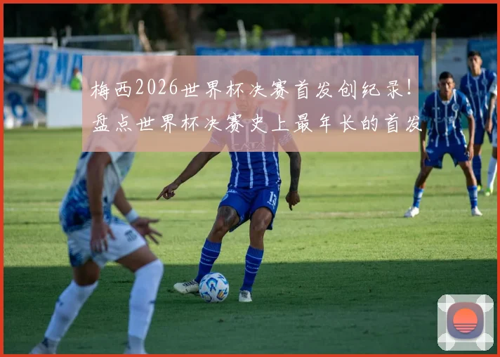 梅西2026世界杯决赛首发创纪录！盘点世界杯决赛史上最年长的首发球员名单