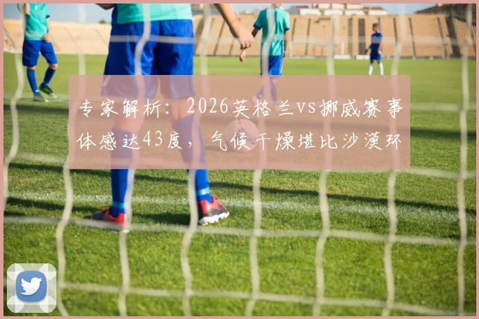 专家解析:2026英格兰vs挪威赛事体感达43度,气候干燥堪比沙漠环境对球员的影响与挑战