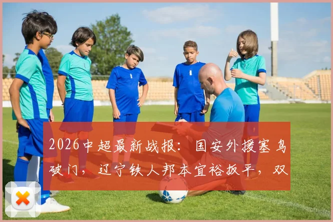2026中超最新战报：国安外援塞鸟破门，辽宁铁人邦本宜裕扳平，双方1-1握手言和