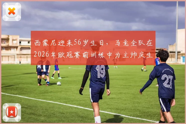 西蒙尼迎来56岁生日，马竞全队在2026年欧冠赛前训练中为主帅庆生：现场蛋糕庆祝画面曝光
