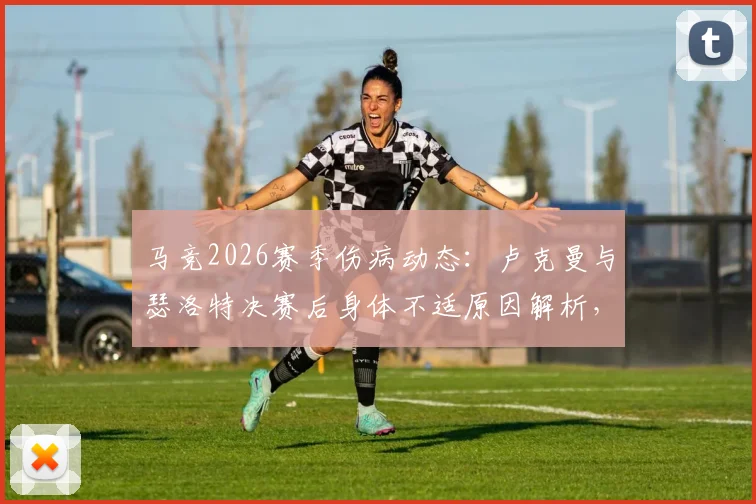 马竞2026赛季伤病动态：卢克曼与瑟洛特决赛后身体不适原因解析，单独训练计划及对球队影响一览