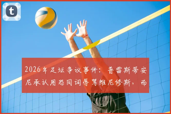 2026年足坛争议事件:普雷斯蒂安尼承认用恐同词辱骂维尼修斯,而非猴子辱骂,事件深度梳理与后续影响
