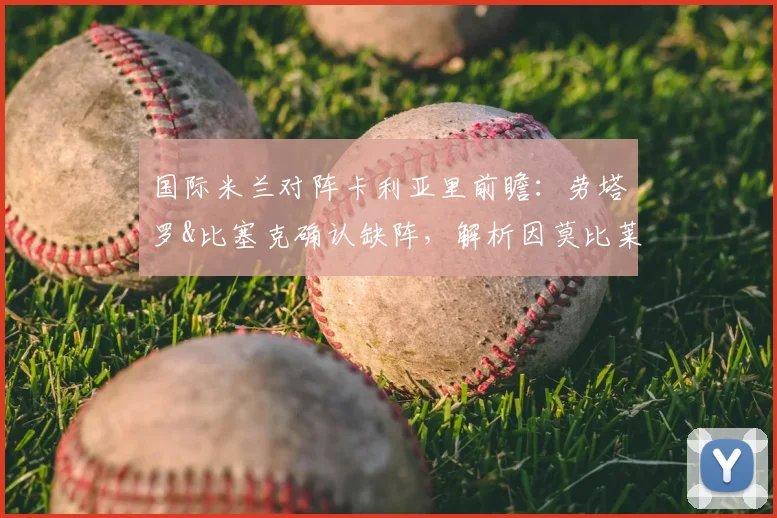 国际米兰对阵卡利亚里前瞻：劳塔罗&比塞克确认缺阵，解析因莫比莱领衔锋线如何应对，附完整伤病名单与战术调整指南