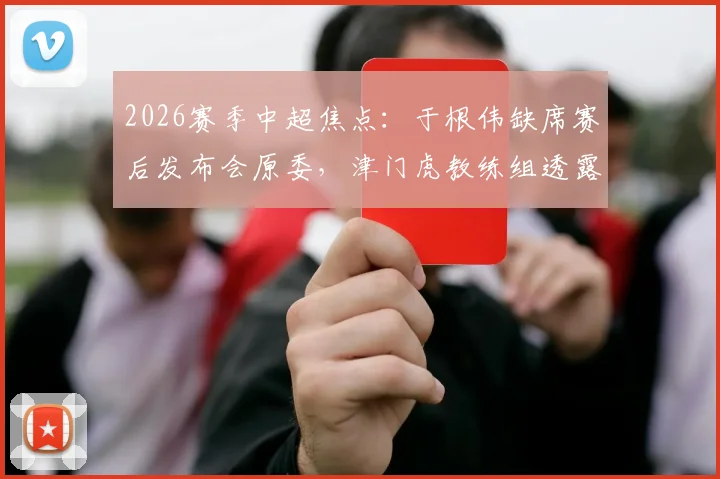 2026赛季中超焦点：于根伟缺席赛后发布会原委，津门虎教练组透露比赛尾声发生的“怪事”详情