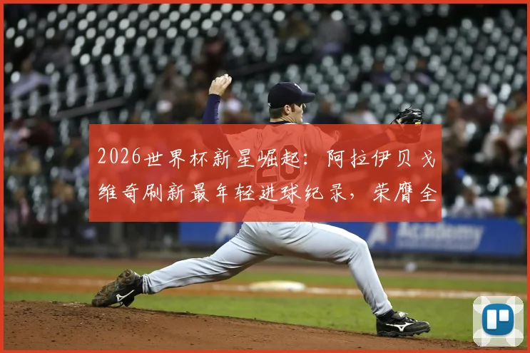 2026世界杯新星崛起:阿拉伊贝戈维奇刷新最年轻进球纪录,荣膺全场最佳球员背后解析
