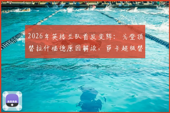 2026年英格兰队首发变阵：戈登顶替拉什福德原因解读，萨卡超级替补战术价值分析