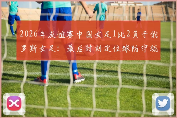 2026年友谊赛中国女足1比2负于俄罗斯女足:最后时刻定位球防守疏漏遭绝杀,水庆霞赛后总结关键问题